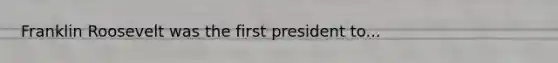 Franklin Roosevelt was the first president to...