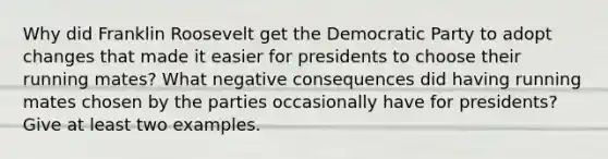 Why did Franklin Roosevelt get the Democratic Party to adopt changes that made it easier for presidents to choose their running mates? What negative consequences did having running mates chosen by the parties occasionally have for presidents? Give at least two examples.