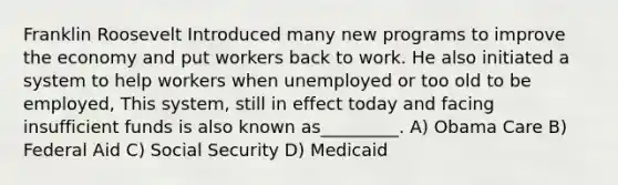 Franklin Roosevelt Introduced many new programs to improve the economy and put workers back to work. He also initiated a system to help workers when unemployed or too old to be employed, This system, still in effect today and facing insufficient funds is also known as_________. A) Obama Care B) Federal Aid C) Social Security D) Medicaid