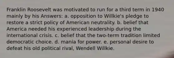 Franklin Roosevelt was motivated to run for a third term in 1940 mainly by his Answers: a. opposition to Willkie's pledge to restore a strict policy of American neutrality. b. belief that America needed his experienced leadership during the international crisis. c. belief that the two-term tradition limited democratic choice. d. mania for power. e. personal desire to defeat his old political rival, Wendell Willkie.