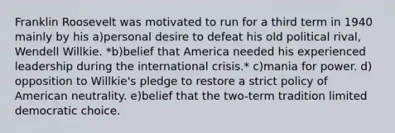 Franklin Roosevelt was motivated to run for a third term in 1940 mainly by his a)​personal desire to defeat his old political rival, Wendell Willkie. *b)​belief that America needed his experienced leadership during the international crisis.* c)​mania for power. d)​opposition to Willkie's pledge to restore a strict policy of American neutrality. e)​belief that the two-term tradition limited democratic choice.