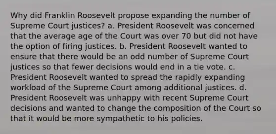 Why did Franklin Roosevelt propose expanding the number of Supreme Court justices? a. President Roosevelt was concerned that the average age of the Court was over 70 but did not have the option of firing justices. b. President Roosevelt wanted to ensure that there would be an odd number of Supreme Court justices so that fewer decisions would end in a tie vote. c. President Roosevelt wanted to spread the rapidly expanding workload of the Supreme Court among additional justices. d. President Roosevelt was unhappy with recent Supreme Court decisions and wanted to change the composition of the Court so that it would be more sympathetic to his policies.