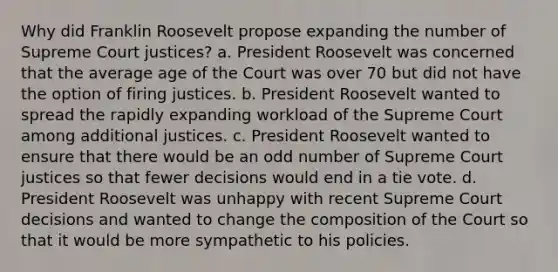 Why did Franklin Roosevelt propose expanding the number of Supreme Court justices? a. President Roosevelt was concerned that the average age of the Court was over 70 but did not have the option of firing justices. b. President Roosevelt wanted to spread the rapidly expanding workload of the Supreme Court among additional justices. c. President Roosevelt wanted to ensure that there would be an odd number of Supreme Court justices so that fewer decisions would end in a tie vote. d. President Roosevelt was unhappy with recent Supreme Court decisions and wanted to change the composition of the Court so that it would be more sympathetic to his policies.