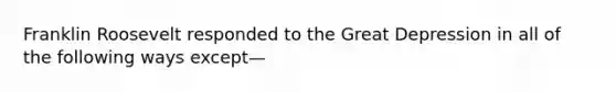 Franklin Roosevelt responded to the Great Depression in all of the following ways except—