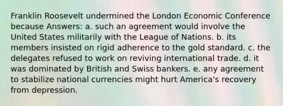 Franklin Roosevelt undermined the London Economic Conference because Answers: a. such an agreement would involve the United States militarily with the League of Nations. b. its members insisted on rigid adherence to the gold standard. c. the delegates refused to work on reviving international trade. d. it was dominated by British and Swiss bankers. e. any agreement to stabilize national currencies might hurt America's recovery from depression.