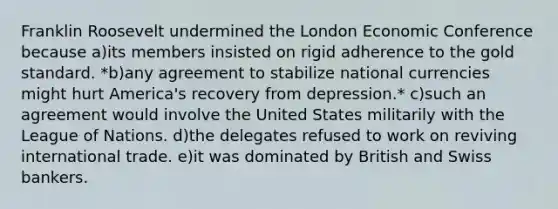 Franklin Roosevelt undermined the London Economic Conference because a)​its members insisted on rigid adherence to the <a href='https://www.questionai.com/knowledge/kVz3wUC7hx-gold-standard' class='anchor-knowledge'>gold standard</a>. *b)​any agreement to stabilize national currencies might hurt America's recovery from depression.* c)​such an agreement would involve the United States militarily with the League of Nations. d)​the delegates refused to work on reviving international trade. e)​it was dominated by British and Swiss bankers.