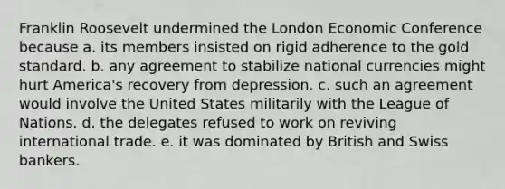 Franklin Roosevelt undermined the London Economic Conference because a. its members insisted on rigid adherence to the gold standard. b. any agreement to stabilize national currencies might hurt America's recovery from depression. c. such an agreement would involve the United States militarily with the League of Nations. d. the delegates refused to work on reviving international trade. e. it was dominated by British and Swiss bankers.