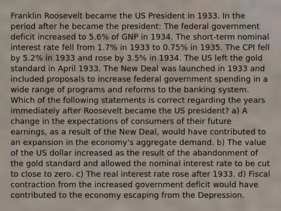 Franklin Roosevelt became the US President in 1933. In the period after he became the president: The federal government deficit increased to 5.6% of GNP in 1934. The short-term nominal interest rate fell from 1.7% in 1933 to 0.75% in 1935. The CPI fell by 5.2% in 1933 and rose by 3.5% in 1934. The US left the gold standard in April 1933. The New Deal was launched in 1933 and included proposals to increase federal government spending in a wide range of programs and reforms to the banking system. Which of the following statements is correct regarding the years immediately after Roosevelt became the US president? a) A change in the expectations of consumers of their future earnings, as a result of the New Deal, would have contributed to an expansion in the economy's aggregate demand. b) The value of the US dollar increased as the result of the abandonment of the gold standard and allowed the nominal interest rate to be cut to close to zero. c) The real interest rate rose after 1933. d) Fiscal contraction from the increased government deficit would have contributed to the economy escaping from the Depression.