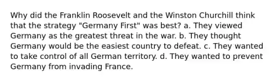 Why did the Franklin Roosevelt and the Winston Churchill think that the strategy "Germany First" was best? a. They viewed Germany as the greatest threat in the war. b. They thought Germany would be the easiest country to defeat. c. They wanted to take control of all German territory. d. They wanted to prevent Germany from invading France.