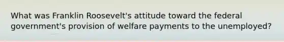 What was Franklin Roosevelt's attitude toward the federal government's provision of welfare payments to the unemployed?