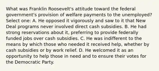 What was Franklin Roosevelt's attitude toward the federal government's provision of welfare payments to the unemployed? Select one: A. He opposed it vigorously and saw to it that New Deal programs never involved direct cash subsidies. B. He had strong reservations about it, preferring to provide federally funded jobs over cash subsidies. C. He was indifferent to the means by which those who needed it received help, whether by cash subsidies or by work relief. D. He welcomed it as an opportunity to help those in need and to ensure their votes for the Democratic Party.