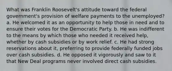 What was Franklin Roosevelt's attitude toward the federal government's provision of welfare payments to the unemployed? a. He welcomed it as an opportunity to help those in need and to ensure their votes for the Democratic Party. b. He was indifferent to the means by which those who needed it received help, whether by cash subsidies or by work relief. c. He had strong reservations about it, preferring to provide federally funded jobs over cash subsidies. d. He opposed it vigorously and saw to it that New Deal programs never involved direct cash subsidies.