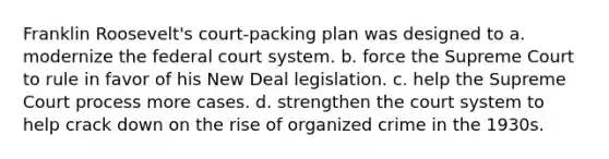 Franklin Roosevelt's court-packing plan was designed to a. modernize the federal court system. b. force the Supreme Court to rule in favor of his New Deal legislation. c. help the Supreme Court process more cases. d. strengthen the court system to help crack down on the rise of organized crime in the 1930s.