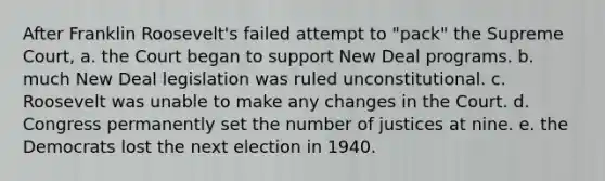 After Franklin Roosevelt's failed attempt to "pack" the Supreme Court, a. the Court began to support New Deal programs. b. much New Deal legislation was ruled unconstitutional. c. Roosevelt was unable to make any changes in the Court. d. Congress permanently set the number of justices at nine. e. the Democrats lost the next election in 1940.