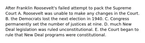 After Franklin Roosevelt's failed attempt to pack the Supreme Court A. Roosevelt was unable to make any changes in the Court. B. the Democrats lost the next election in 1940. C. Congress permanently set the number of justices at nine. D. much New Deal legislation was ruled unconstitutional. E. the Court began to rule that New Deal programs were constitutional.