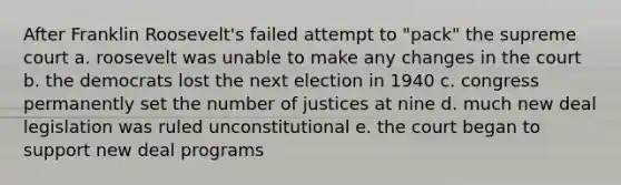 After Franklin Roosevelt's failed attempt to "pack" the supreme court a. roosevelt was unable to make any changes in the court b. the democrats lost the next election in 1940 c. congress permanently set the number of justices at nine d. much new deal legislation was ruled unconstitutional e. the court began to support new deal programs