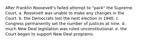 After Franklin Roosevelt's failed attempt to "pack" the Supreme Court, a. Roosevelt was unable to make any changes in the Court. b. the Democrats lost the next election in 1940. c. Congress permanently set the number of justices at nine. d. much New Deal legislation was ruled unconstitutional. e. the Court began to support New Deal programs.