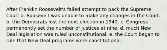 After Franklin Roosevelt's failed attempt to pack the Supreme Court a. Roosevelt was unable to make any changes in the Court. b. the Democrats lost the next election in 1940. c. Congress permanently set the number of justices at nine. d. much New Deal legislation was ruled unconstitutional. e. the Court began to rule that New Deal programs were constitutional.