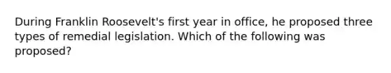 During Franklin Roosevelt's first year in office, he proposed three types of remedial legislation. Which of the following was proposed?