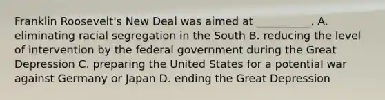 Franklin Roosevelt's New Deal was aimed at __________. A. eliminating racial segregation in the South B. reducing the level of intervention by the federal government during the Great Depression C. preparing the United States for a potential war against Germany or Japan D. ending the Great Depression