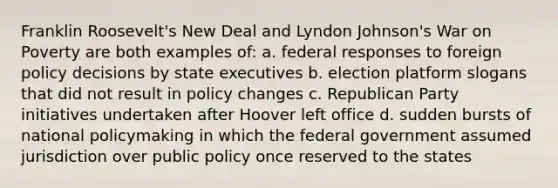 Franklin Roosevelt's New Deal and Lyndon Johnson's War on Poverty are both examples of: a. federal responses to foreign policy decisions by state executives b. election platform slogans that did not result in policy changes c. Republican Party initiatives undertaken after Hoover left office d. sudden bursts of national policymaking in which the federal government assumed jurisdiction over public policy once reserved to the states