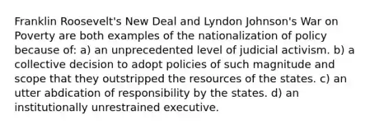 Franklin Roosevelt's New Deal and Lyndon Johnson's War on Poverty are both examples of the nationalization of policy because of: a) an unprecedented level of judicial activism. b) a collective decision to adopt policies of such magnitude and scope that they outstripped the resources of the states. c) an utter abdication of responsibility by the states. d) an institutionally unrestrained executive.