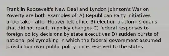 Franklin Roosevelt's New Deal and Lyndon Johnson's War on Poverty are both examples of: A) Republican Party initiatives undertaken after Hoover left office B) election platform slogans that did not result in policy changes C) federal responses to foreign policy decisions by state executives D) sudden bursts of national policymaking in which the federal government assumed jurisdiction over public policy once reserved to the states