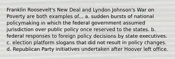 Franklin Roosevelt's New Deal and Lyndon Johnson's War on Poverty are both examples of... a. sudden bursts of national policymaking in which the federal government assumed jurisdiction over public policy once reserved to the states. b. federal responses to foreign policy decisions by state executives. c. election platform slogans that did not result in policy changes. d. Republican Party initiatives undertaken after Hoover left office.