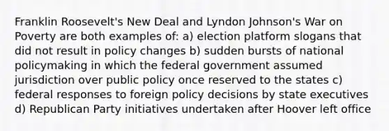 Franklin Roosevelt's New Deal and Lyndon Johnson's War on Poverty are both examples of: a) election platform slogans that did not result in policy changes b) sudden bursts of national policymaking in which the federal government assumed jurisdiction over public policy once reserved to the states c) federal responses to foreign policy decisions by state executives d) Republican Party initiatives undertaken after Hoover left office