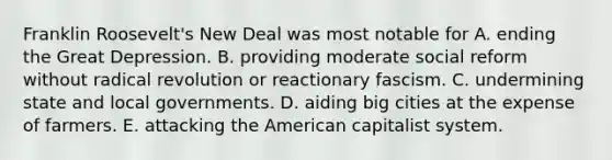 Franklin Roosevelt's New Deal was most notable for A. ending the Great Depression. B. providing moderate social reform without radical revolution or reactionary fascism. C. undermining state and local governments. D. aiding big cities at the expense of farmers. E. attacking the American capitalist system.