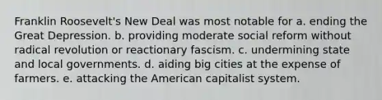 Franklin Roosevelt's New Deal was most notable for a. ending the Great Depression. b. providing moderate social reform without radical revolution or reactionary fascism. c. undermining state and local governments. d. aiding big cities at the expense of farmers. e. attacking <a href='https://www.questionai.com/knowledge/keiVE7hxWY-the-american' class='anchor-knowledge'>the american</a> capitalist system.