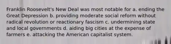 Franklin Roosevelt's New Deal was most notable for a. ending the Great Depression b. providing moderate social reform without radical revolution or reactionary fascism c. undermining state and local governments d. aiding big cities at the expense of farmers e. attacking the American capitalist system.