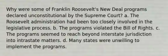 Why were some of Franklin Roosevelt's New Deal programs declared unconstitutional by the Supreme Court? a. The Roosevelt administration had been too closely involved in the legislative process. b. The programs violated the Bill of Rights. c. The programs seemed to reach beyond interstate jurisdiction into intrastate matters. d. Many states were unwilling to implement the programs.