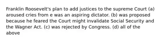 Franklin Roosevelt's plan to add justices to the supreme Court (a) aroused cries from e was an aspiring dictator. (b) was proposed because he feared the Court might invalidate Social Security and the Wagner Act. (c) was rejected by Congress. (d) all of the above