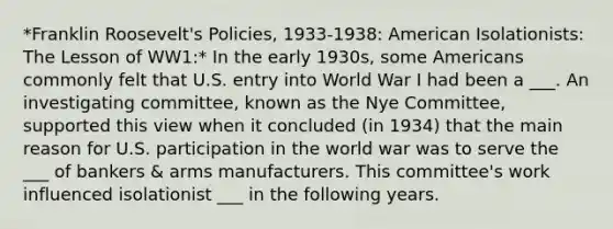 *Franklin Roosevelt's Policies, 1933-1938: American Isolationists: The Lesson of WW1:* In the early 1930s, some Americans commonly felt that U.S. entry into World War I had been a ___. An investigating committee, known as the Nye Committee, supported this view when it concluded (in 1934) that the main reason for U.S. participation in the world war was to serve the ___ of bankers & arms manufacturers. This committee's work influenced isolationist ___ in the following years.