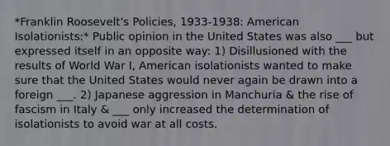 *Franklin Roosevelt's Policies, 1933-1938: American Isolationists:* Public opinion in the United States was also ___ but expressed itself in an opposite way: 1) Disillusioned with the results of World War I, American isolationists wanted to make sure that the United States would never again be drawn into a foreign ___. 2) Japanese aggression in Manchuria & the rise of fascism in Italy & ___ only increased the determination of isolationists to avoid war at all costs.