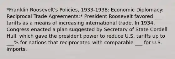 *Franklin Roosevelt's Policies, 1933-1938: Economic Diplomacy: Reciprocal Trade Agreements:* President Roosevelt favored ___ tariffs as a means of increasing international trade. In 1934, Congress enacted a plan suggested by Secretary of State Cordell Hull, which gave the president power to reduce U.S. tariffs up to ___% for nations that reciprocated with comparable ___ for U.S. imports.