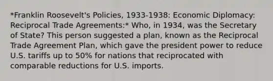 *Franklin Roosevelt's Policies, 1933-1938: Economic Diplomacy: Reciprocal Trade Agreements:* Who, in 1934, was the Secretary of State? This person suggested a plan, known as the Reciprocal Trade Agreement Plan, which gave the president power to reduce U.S. tariffs up to 50% for nations that reciprocated with comparable reductions for U.S. imports.