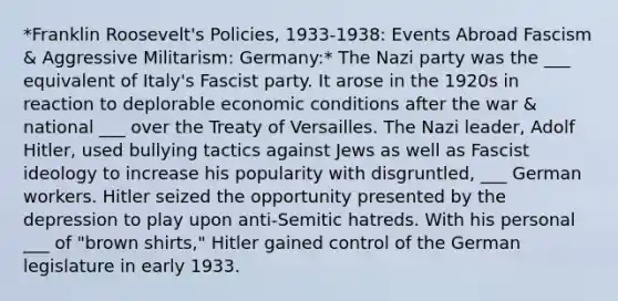 *Franklin Roosevelt's Policies, 1933-1938: Events Abroad Fascism & Aggressive Militarism: Germany:* The Nazi party was the ___ equivalent of Italy's Fascist party. It arose in the 1920s in reaction to deplorable economic conditions after the war & national ___ over the Treaty of Versailles. The Nazi leader, Adolf Hitler, used bullying tactics against Jews as well as Fascist ideology to increase his popularity with disgruntled, ___ German workers. Hitler seized the opportunity presented by the depression to play upon anti-Semitic hatreds. With his personal ___ of "brown shirts," Hitler gained control of the German legislature in early 1933.