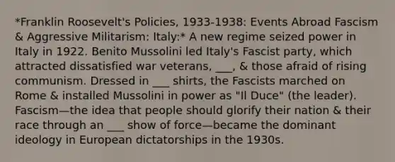 *Franklin Roosevelt's Policies, 1933-1938: Events Abroad Fascism & Aggressive Militarism: Italy:* A new regime seized power in Italy in 1922. Benito Mussolini led Italy's Fascist party, which attracted dissatisfied war veterans, ___, & those afraid of rising communism. Dressed in ___ shirts, the Fascists marched on Rome & installed Mussolini in power as "Il Duce" (the leader). Fascism—the idea that people should glorify their nation & their race through an ___ show of force—became the dominant ideology in European dictatorships in the 1930s.