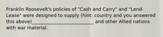 Franklin Roosevelt's policies of "Cash and Carry" and "Lend-Lease" were designed to supply (hint: country and you answered this above)___________________________ and other Allied nations with war material.