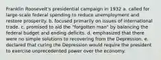 Franklin Roosevelt's presidential campaign in 1932 a. called for large-scale federal spending to reduce unemployment and restore prosperity. b. focused primarily on issues of international trade. c. promised to aid the "forgotten man" by balancing the federal budget and ending deficits. d. emphasized that there were no simple solutions to recovering from the Depression. e. declared that curing the Depression would require the president to exercise unprecedented power over the economy.