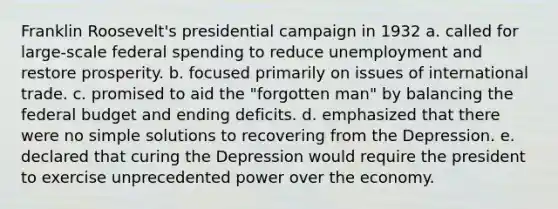 Franklin Roosevelt's presidential campaign in 1932 a. called for large-scale federal spending to reduce unemployment and restore prosperity. b. focused primarily on issues of international trade. c. promised to aid the "forgotten man" by balancing <a href='https://www.questionai.com/knowledge/kS29NErBPI-the-federal-budget' class='anchor-knowledge'>the federal budget</a> and ending deficits. d. emphasized that there were no simple solutions to recovering from the Depression. e. declared that curing the Depression would require the president to exercise unprecedented power over the economy.