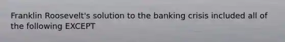 Franklin Roosevelt's solution to the banking crisis included all of the following EXCEPT