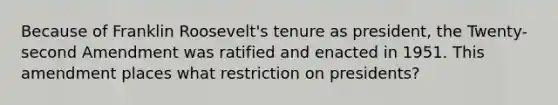 Because of Franklin Roosevelt's tenure as president, the Twenty-second Amendment was ratified and enacted in 1951. This amendment places what restriction on presidents?