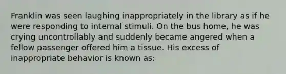 Franklin was seen laughing inappropriately in the library as if he were responding to internal stimuli. On the bus home, he was crying uncontrollably and suddenly became angered when a fellow passenger offered him a tissue. His excess of inappropriate behavior is known as: