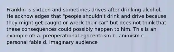 Franklin is sixteen and sometimes drives after drinking alcohol. He acknowledges that "people shouldn't drink and drive because they might get caught or wreck their car" but does not think that these consequences could possibly happen to him. This is an example of: a. preoperational egocentrism b. animism c. personal fable d. imaginary audience