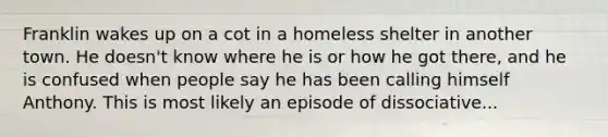 Franklin wakes up on a cot in a homeless shelter in another town. He doesn't know where he is or how he got there, and he is confused when people say he has been calling himself Anthony. This is most likely an episode of dissociative...