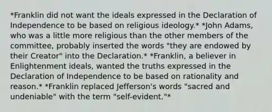 *Franklin did not want the ideals expressed in the Declaration of Independence to be based on religious ideology.* *John Adams, who was a little more religious than the other members of the committee, probably inserted the words "they are endowed by their Creator" into the Declaration.* *Franklin, a believer in Enlightenment ideals, wanted the truths expressed in the Declaration of Independence to be based on rationality and reason.* *Franklin replaced Jefferson's words "sacred and undeniable" with the term "self-evident."*