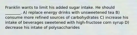 Franklin wants to limit his added sugar intake. He should ________. A) replace energy drinks with unsweetened tea B) consume more refined sources of carbohydrates C) increase his intake of beverages sweetened with high-fructose corn syrup D) decrease his intake of polysaccharides